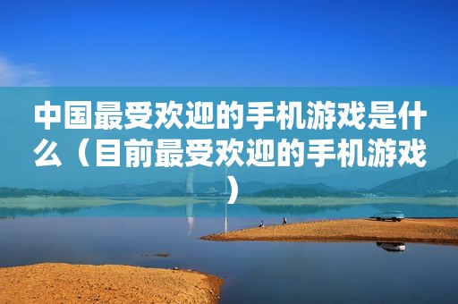 中国最受欢迎的手机游戏是什么（目前最受欢迎的手机游戏）