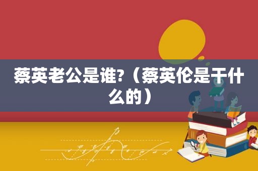 蔡英老公是谁?（蔡英伦是干什么的）
