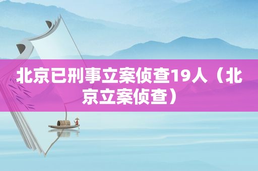 北京已刑事立案侦查19人（北京立案侦查）
