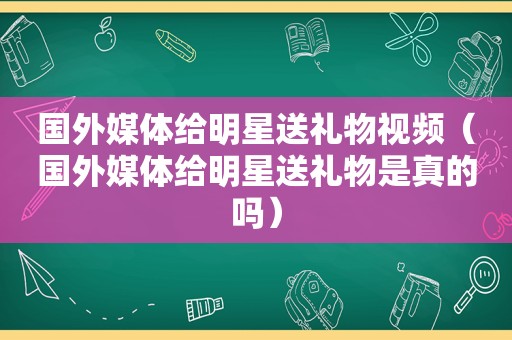 国外媒体给明星送礼物视频（国外媒体给明星送礼物是真的吗）