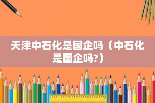 天津中石化是国企吗（中石化是国企吗?）