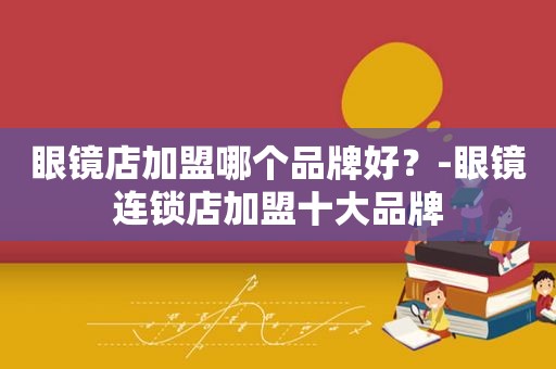 眼镜店加盟哪个品牌好？-眼镜连锁店加盟十大品牌