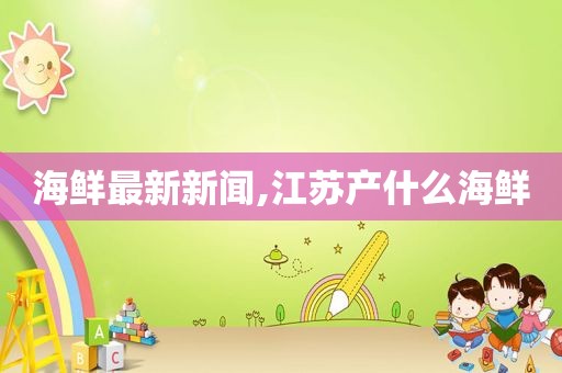 海鲜最新新闻,江苏产什么海鲜