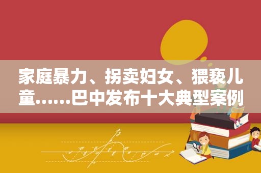 家庭暴力、拐卖妇女、猥亵儿童……巴中发布十大典型案例