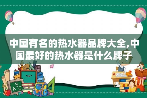 中国有名的热水器品牌大全,中国最好的热水器是什么牌子