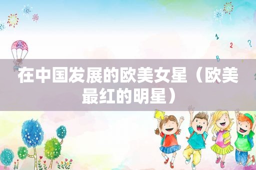 在中国发展的欧美女星（欧美最红的明星）