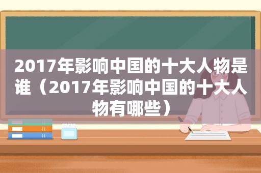 2017年影响中国的十大人物是谁（2017年影响中国的十大人物有哪些）