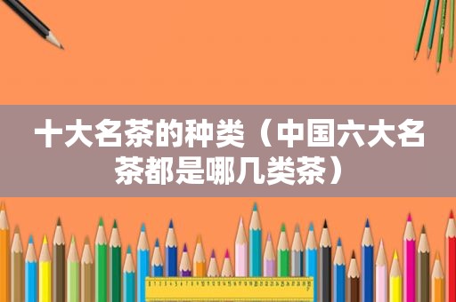 十大名茶的种类（中国六大名茶都是哪几类茶）