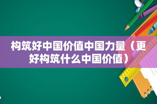 构筑好中国价值中国力量（更好构筑什么中国价值）