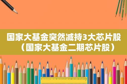国家大基金突然减持3大芯片股（国家大基金二期芯片股）