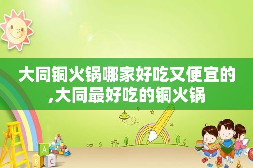 大同铜火锅哪家好吃又便宜的,大同最好吃的铜火锅