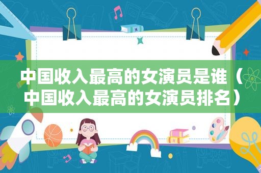 中国收入最高的女演员是谁（中国收入最高的女演员排名）