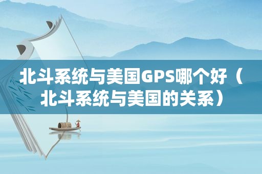 北斗系统与美国GPS哪个好（北斗系统与美国的关系）
