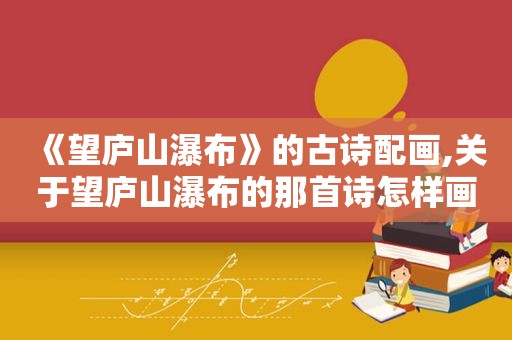 《望庐山瀑布》的古诗配画,关于望庐山瀑布的那首诗怎样画
