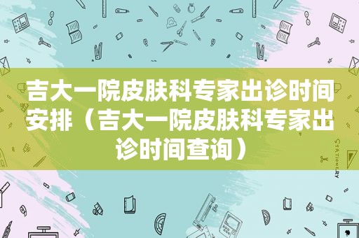 吉大一院皮肤科专家出诊时间安排（吉大一院皮肤科专家出诊时间查询）