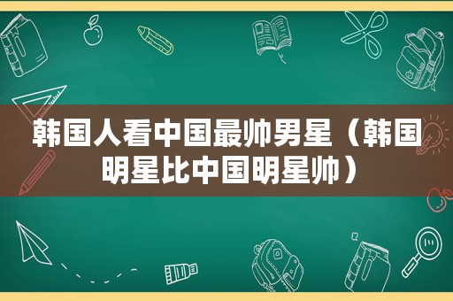 韩国人看中国最帅男星（韩国明星比中国明星帅）