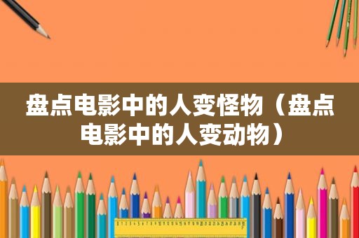 盘点电影中的人变怪物（盘点电影中的人变动物）