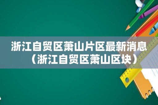 浙江自贸区萧山片区最新消息（浙江自贸区萧山区块）