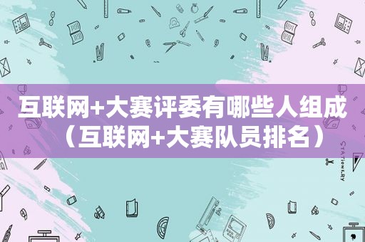 互联网+大赛评委有哪些人组成（互联网+大赛队员排名）