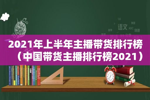 2021年上半年主播带货排行榜（中国带货主播排行榜2021）