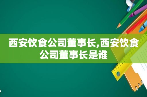 西安饮食公司董事长,西安饮食公司董事长是谁