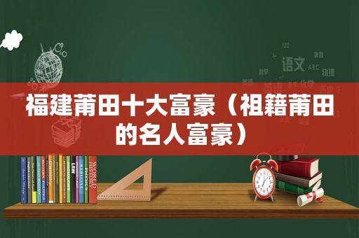 福建莆田十大富豪（祖籍莆田的名人富豪）