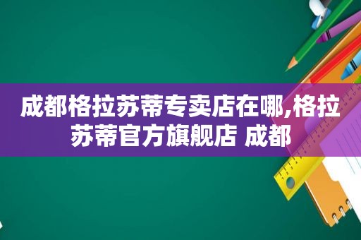 成都格拉苏蒂专卖店在哪,格拉苏蒂官方旗舰店 成都