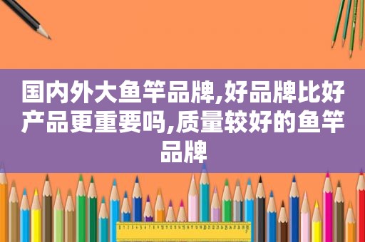 国内外大鱼竿品牌,好品牌比好产品更重要吗,质量较好的鱼竿品牌