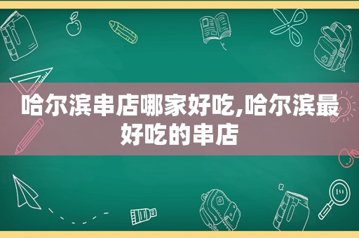 哈尔滨串店哪家好吃,哈尔滨最好吃的串店
