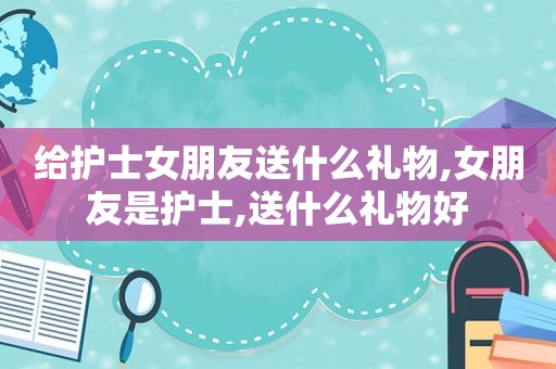 给护士女朋友送什么礼物,女朋友是护士,送什么礼物好