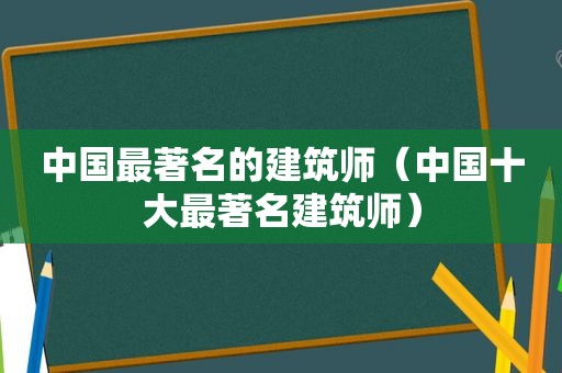 中国最著名的建筑师（中国十大最著名建筑师）