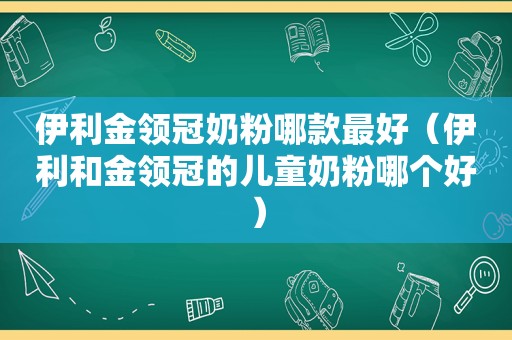 伊利金领冠奶粉哪款最好（伊利和金领冠的儿童奶粉哪个好）