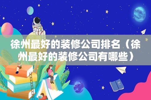 徐州最好的装修公司排名（徐州最好的装修公司有哪些）