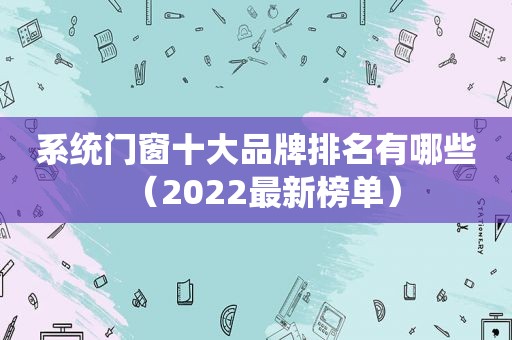 系统门窗十大品牌排名有哪些（2022最新榜单）