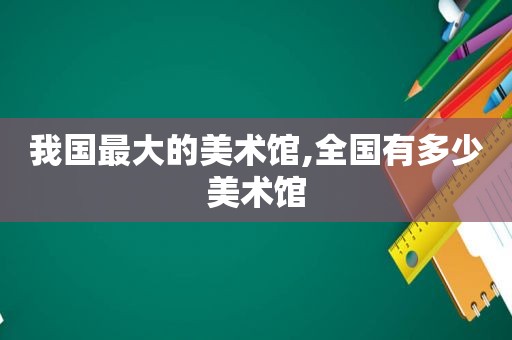 我国最大的美术馆,全国有多少美术馆