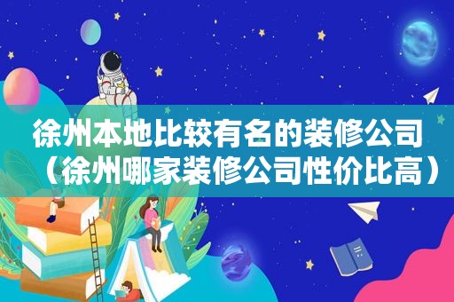 徐州本地比较有名的装修公司（徐州哪家装修公司性价比高）