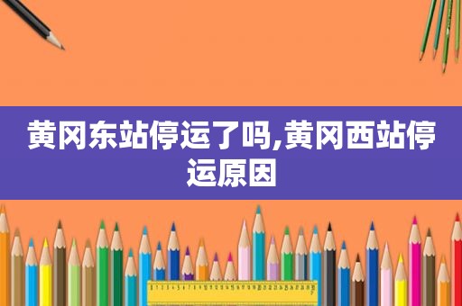黄冈东站停运了吗,黄冈西站停运原因