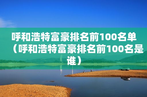 呼和浩特富豪排名前100名单（呼和浩特富豪排名前100名是谁）