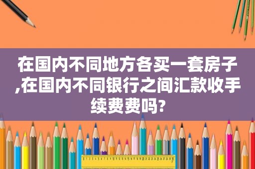 在国内不同地方各买一套房子,在国内不同银行之间汇款收手续费费吗?
