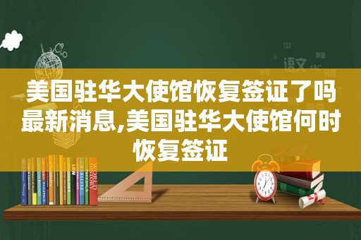 美国驻华大使馆恢复签证了吗最新消息,美国驻华大使馆何时恢复签证
