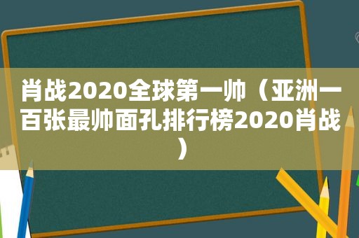 肖战2020全球第一帅（亚洲一百张最帅面孔排行榜2020肖战）