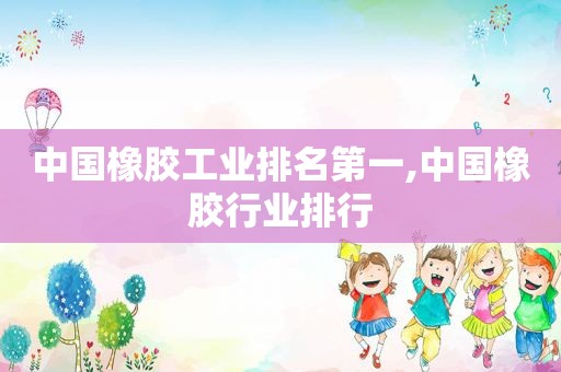 中国橡胶工业排名第一,中国橡胶行业排行