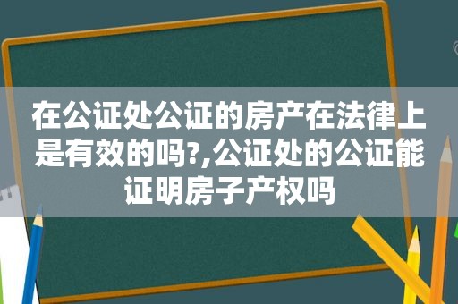 在公证处公证的房产在法律上是有效的吗?,公证处的公证能证明房子产权吗
