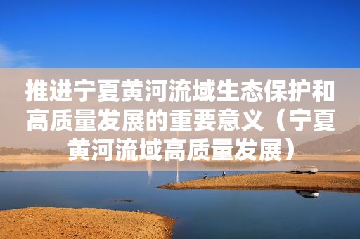 推进宁夏黄河流域生态保护和高质量发展的重要意义（宁夏黄河流域高质量发展）