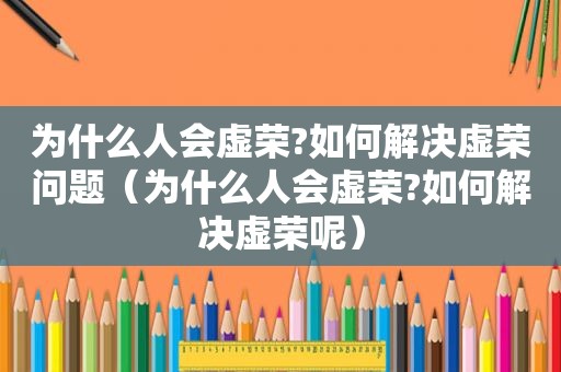 为什么人会虚荣?如何解决虚荣问题（为什么人会虚荣?如何解决虚荣呢）