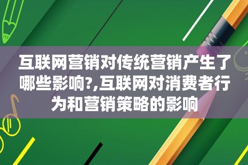 互联网营销对传统营销产生了哪些影响?,互联网对消费者行为和营销策略的影响