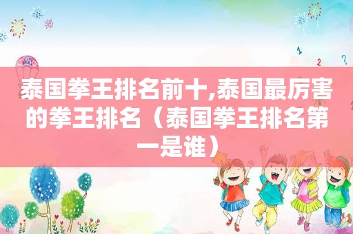 泰国拳王排名前十,泰国最厉害的拳王排名（泰国拳王排名第一是谁）