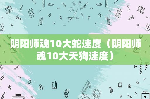 阴阳师魂10大蛇速度（阴阳师魂10大天狗速度）