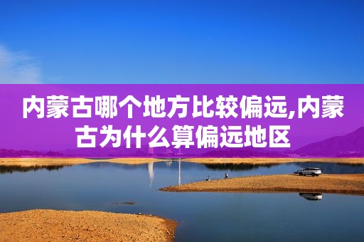 内蒙古哪个地方比较偏远,内蒙古为什么算偏远地区