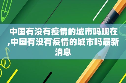 中国有没有疫情的城市吗现在,中国有没有疫情的城市吗最新消息